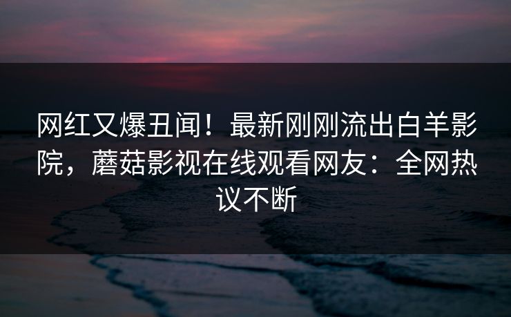 网红又爆丑闻！最新刚刚流出白羊影院，蘑菇影视在线观看网友：全网热议不断