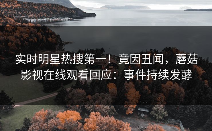 实时明星热搜第一！竟因丑闻，蘑菇影视在线观看回应：事件持续发酵