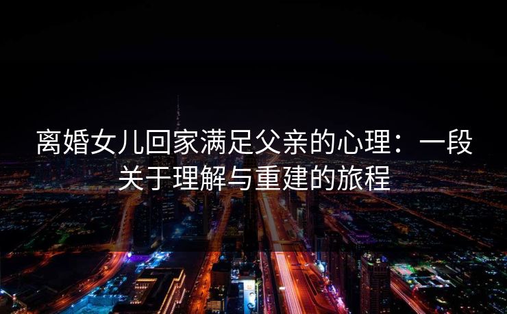 离婚女儿回家满足父亲的心理：一段关于理解与重建的旅程