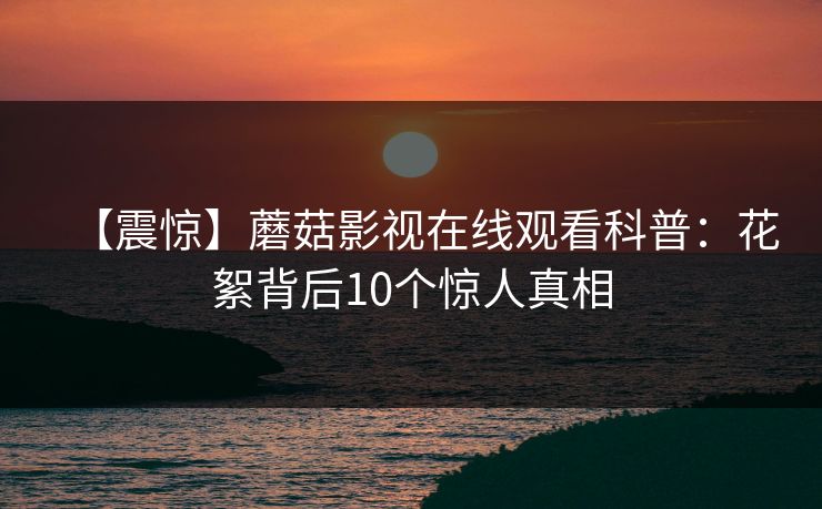 【震惊】蘑菇影视在线观看科普：花絮背后10个惊人真相