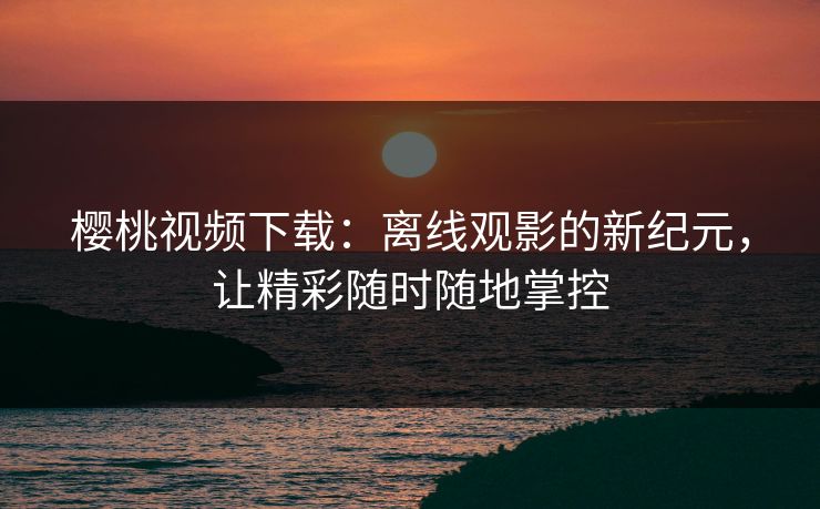 樱桃视频下载：离线观影的新纪元，让精彩随时随地掌控