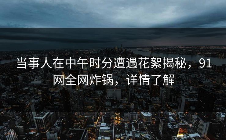 当事人在中午时分遭遇花絮揭秘，91网全网炸锅，详情了解