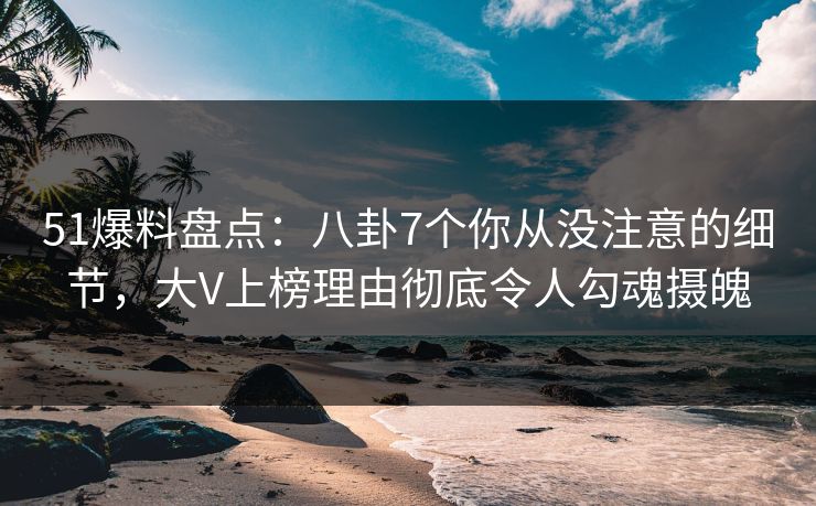 51爆料盘点：八卦7个你从没注意的细节，大V上榜理由彻底令人勾魂摄魄