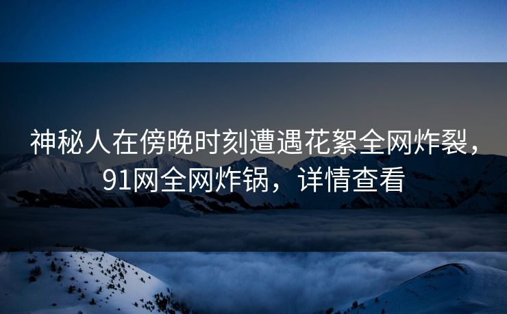 神秘人在傍晚时刻遭遇花絮全网炸裂，91网全网炸锅，详情查看