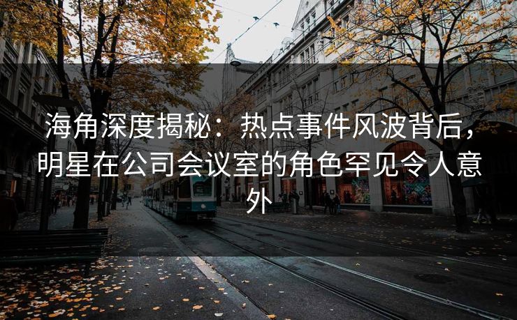 海角深度揭秘：热点事件风波背后，明星在公司会议室的角色罕见令人意外