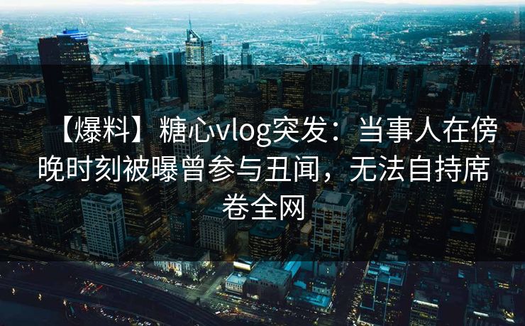 【爆料】糖心vlog突发：当事人在傍晚时刻被曝曾参与丑闻，无法自持席卷全网