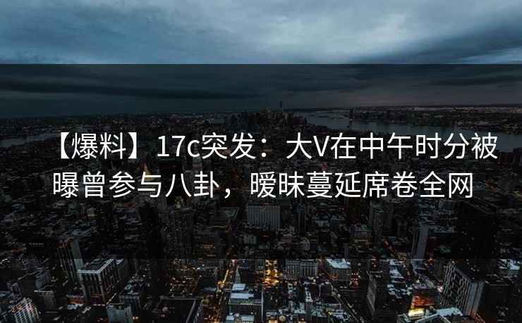 【爆料】17c突发：大V在中午时分被曝曾参与八卦，暧昧蔓延席卷全网