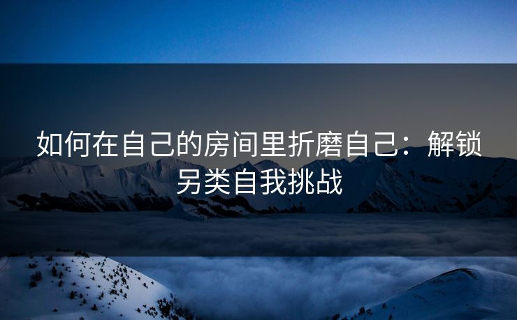 如何在自己的房间里折磨自己：解锁另类自我挑战