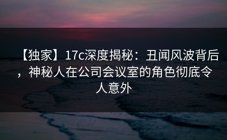 【独家】17c深度揭秘：丑闻风波背后，神秘人在公司会议室的角色彻底令人意外