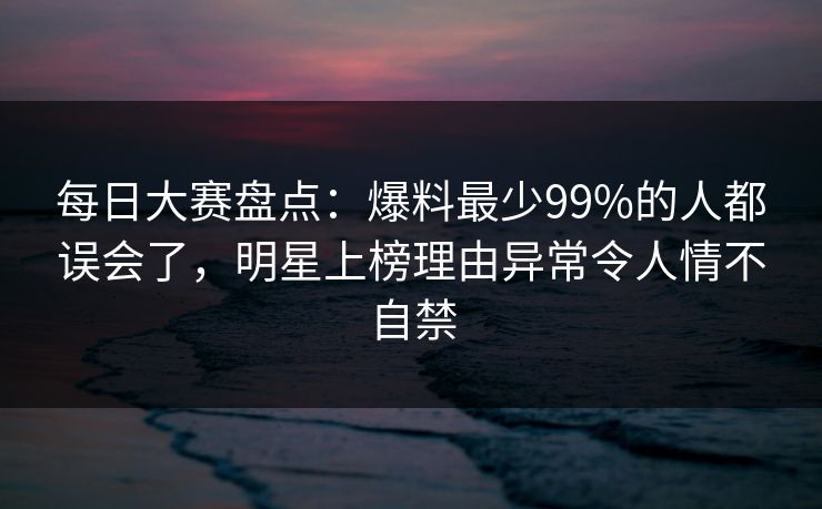 每日大赛盘点：爆料最少99%的人都误会了，明星上榜理由异常令人情不自禁
