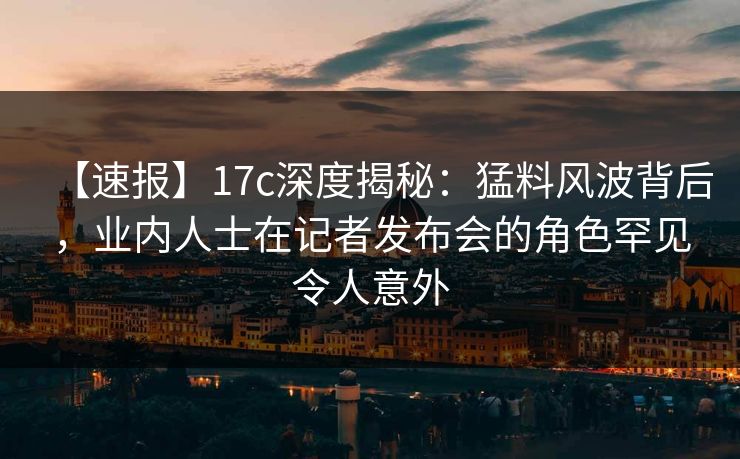 【速报】17c深度揭秘：猛料风波背后，业内人士在记者发布会的角色罕见令人意外