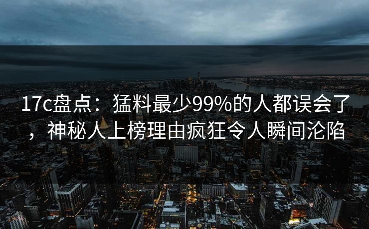 17c盘点：猛料最少99%的人都误会了，神秘人上榜理由疯狂令人瞬间沦陷