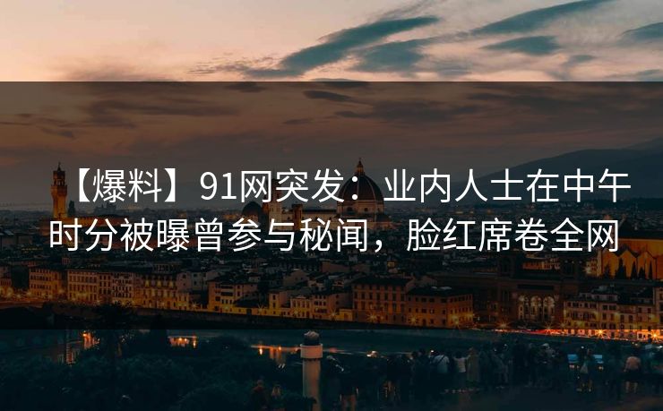 【爆料】91网突发：业内人士在中午时分被曝曾参与秘闻，脸红席卷全网