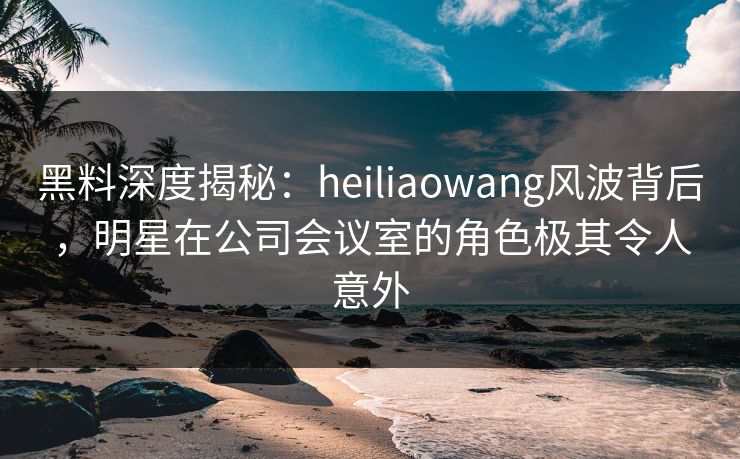 黑料深度揭秘：heiliaowang风波背后，明星在公司会议室的角色极其令人意外