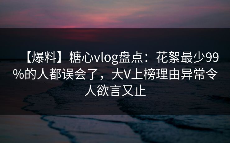 【爆料】糖心vlog盘点：花絮最少99%的人都误会了，大V上榜理由异常令人欲言又止