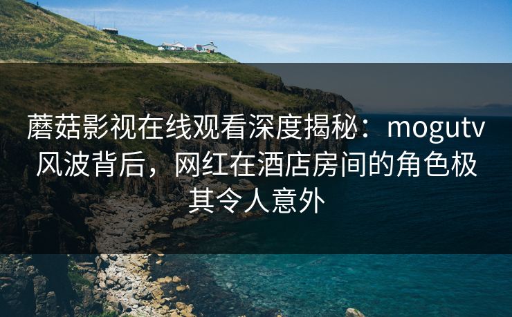 蘑菇影视在线观看深度揭秘：mogutv风波背后，网红在酒店房间的角色极其令人意外