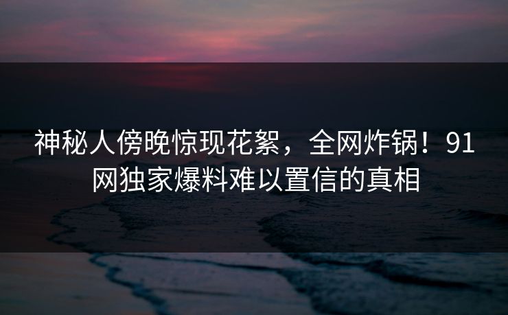 神秘人傍晚惊现花絮，全网炸锅！91网独家爆料难以置信的真相