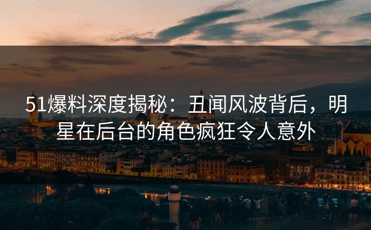 51爆料深度揭秘：丑闻风波背后，明星在后台的角色疯狂令人意外