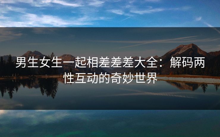 男生女生一起相差差差大全：解码两性互动的奇妙世界