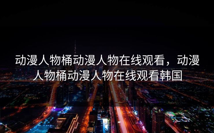 动漫人物桶动漫人物在线观看，动漫人物桶动漫人物在线观看韩国