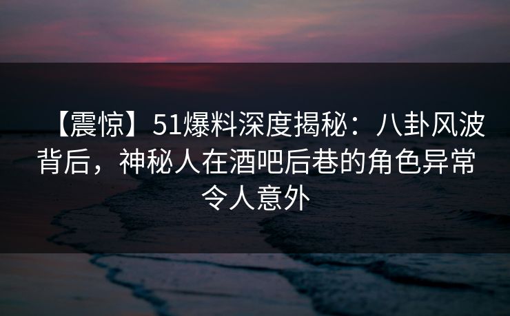 【震惊】51爆料深度揭秘：八卦风波背后，神秘人在酒吧后巷的角色异常令人意外