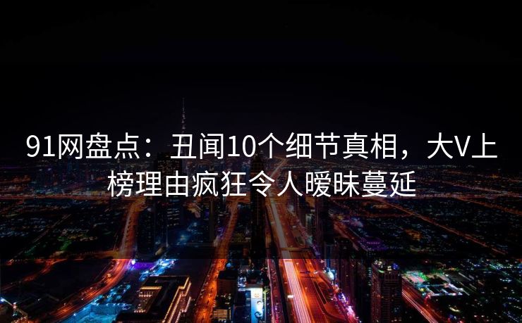 91网盘点:丑闻10个细节真相,大V上榜理由疯狂令人暧昧蔓延 91网盘点:丑闻10个细节真相,大V上榜理由疯狂令人暧昧蔓延