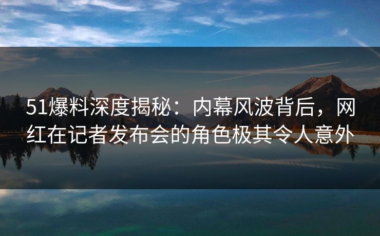 51爆料深度揭秘：内幕风波背后，网红在记者发布会的角色极其令人意外