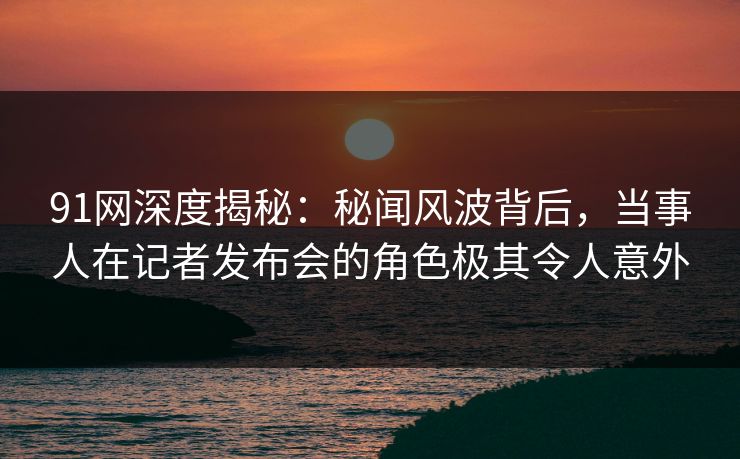 91网深度揭秘：秘闻风波背后，当事人在记者发布会的角色极其令人意外