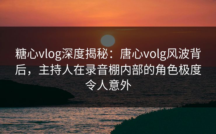 糖心vlog深度揭秘：唐心volg风波背后，主持人在录音棚内部的角色极度令人意外