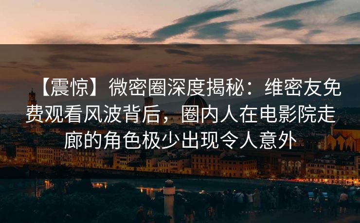 【震惊】微密圈深度揭秘：维密友免费观看风波背后，圈内人在电影院走廊的角色极少出现令人意外