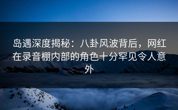岛遇深度揭秘：八卦风波背后，网红在录音棚内部的角色十分罕见令人意外
