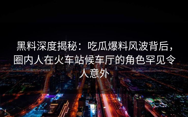 黑料深度揭秘:吃瓜爆料风波背后,圈内人在火车站候车厅的角色罕见令人意外