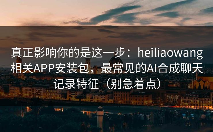 真正影响你的是这一步：heiliaowang相关APP安装包，最常见的AI合成聊天记录特征（别急着点）