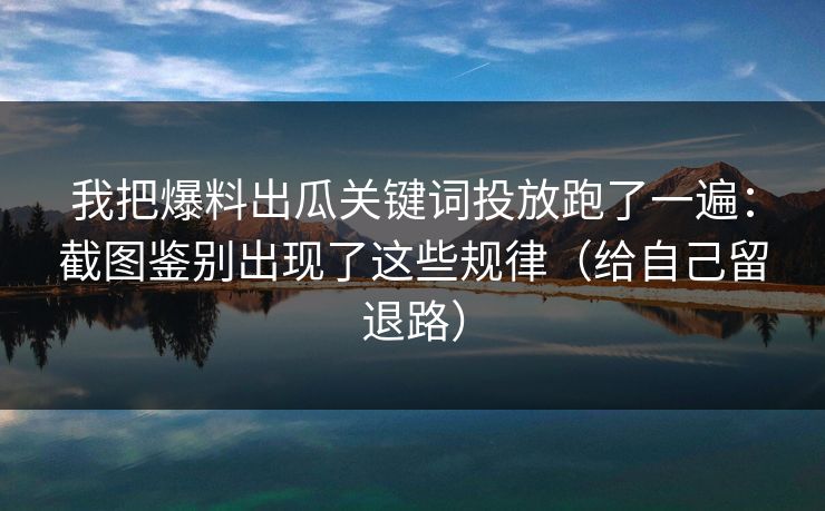 我把爆料出瓜关键词投放跑了一遍：截图鉴别出现了这些规律（给自己留退路）