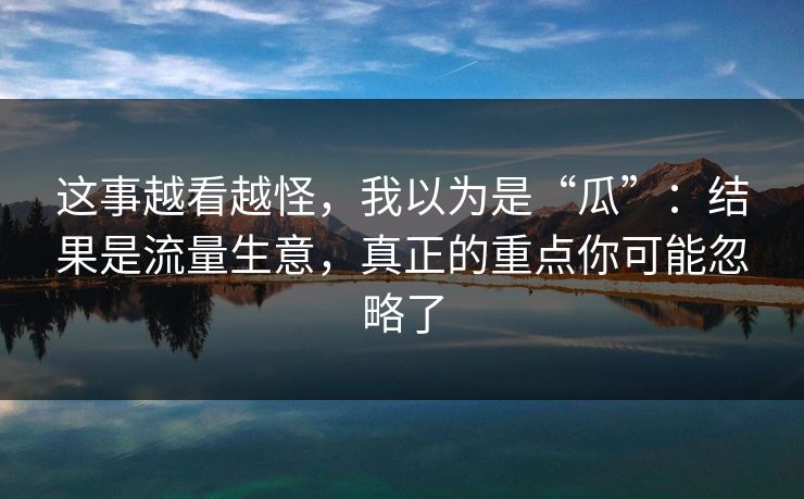 这事越看越怪，我以为是“瓜”：结果是流量生意，真正的重点你可能忽略了