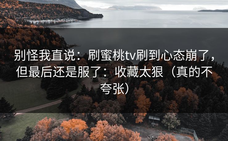 别怪我直说:刷蜜桃tv刷到心态崩了,但最后还是服了:收藏太狠(真的不夸张) 别怪我直说:刷蜜桃tv刷到心态崩了,但最后还是服了:收藏太狠(真的不夸张)