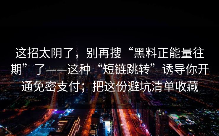 这招太阴了，别再搜“黑料正能量往期”了——这种“短链跳转”诱导你开通免密支付；把这份避坑清单收藏