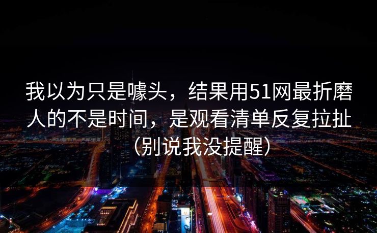 我以为只是噱头,结果用51网最折磨人的不是时间,是观看清单反复拉扯(别说我没提醒) 我以为只是噱头,结果用51网最折磨人的不是时间,是观看清单反复拉扯(别说我没提醒)