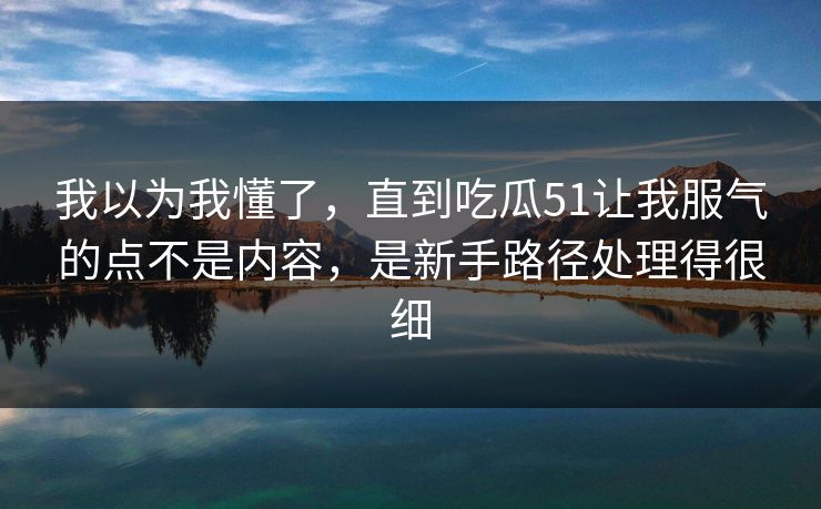 详细阅读:我以为我懂了,直到吃瓜51让我服气的点不是内容,是新手路径处理得很细 我以为我懂了,直到吃瓜51让我服气的点不是内容,是新手路径处理得很细