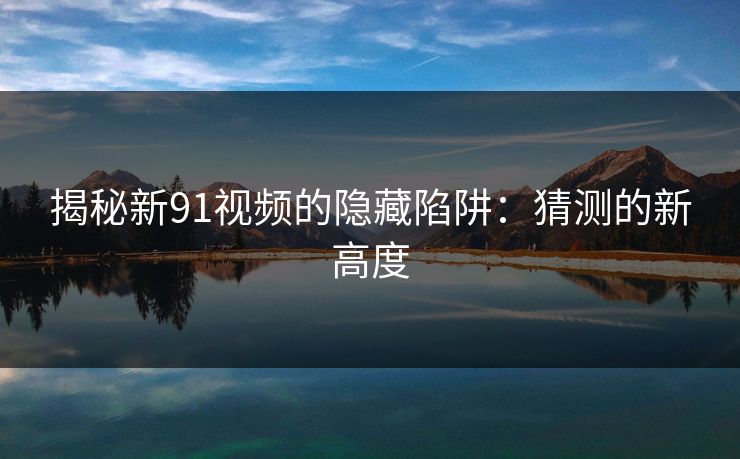 揭秘新91视频的隐藏陷阱：猜测的新高度