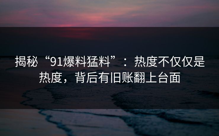 揭秘“91爆料猛料”：热度不仅仅是热度，背后有旧账翻上台面